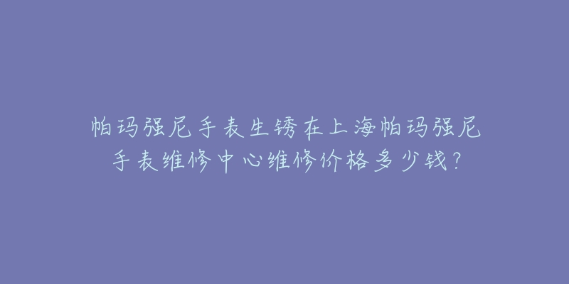 帕瑪強尼手表生銹在上海帕瑪強尼手表維修中心維修價格多少錢？