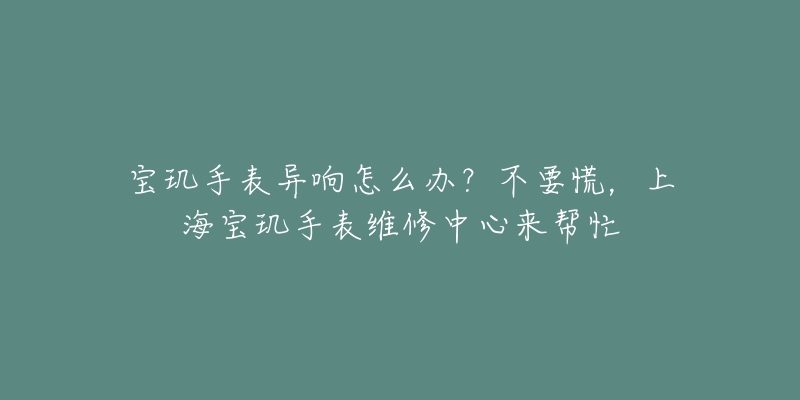 寶璣手表異響怎么辦？不要慌，上海寶璣手表維修中心來幫忙