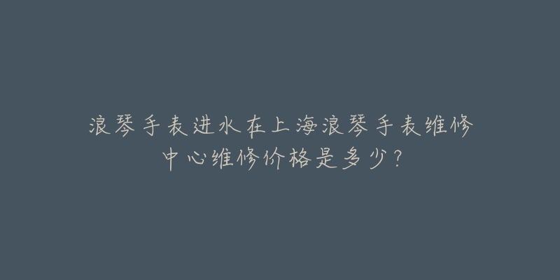 浪琴手表進(jìn)水在上海浪琴手表維修中心維修價(jià)格是多少？