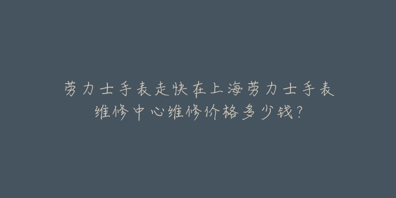 勞力士手表走快在上海勞力士手表維修中心維修價格多少錢？