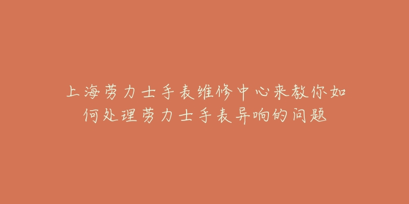 上海勞力士手表維修中心來教你如何處理勞力士手表異響的問題