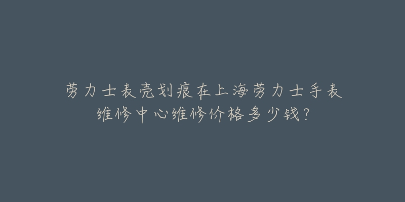 勞力士表殼劃痕在上海勞力士手表維修中心維修價(jià)格多少錢？