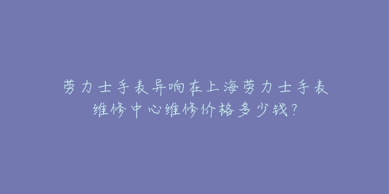 勞力士手表異響在上海勞力士手表維修中心維修價格多少錢？