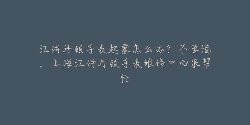 江詩丹頓手表起霧怎么辦？不要慌，上海江詩丹頓手表維修中心來幫忙