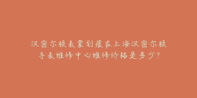 漢密爾頓表蒙劃痕在上海漢密爾頓手表維修中心維修價格是多少？