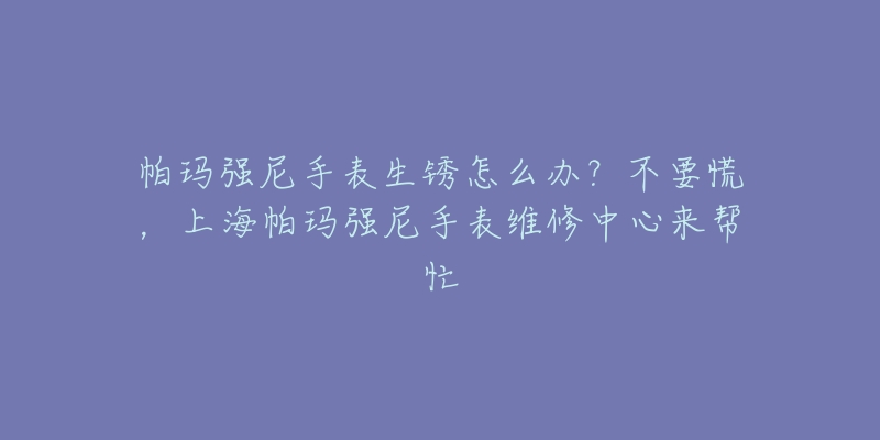 帕瑪強尼手表生銹怎么辦？不要慌，上海帕瑪強尼手表維修中心來幫忙