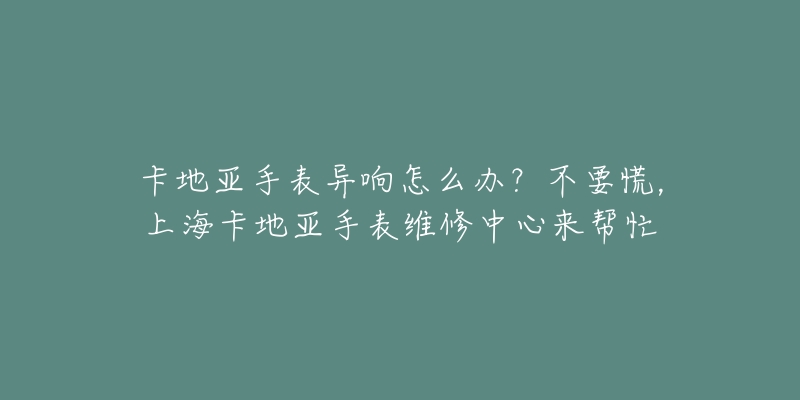 卡地亞手表異響怎么辦？不要慌，上海卡地亞手表維修中心來幫忙