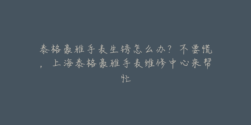 泰格豪雅手表生銹怎么辦？不要慌，上海泰格豪雅手表維修中心來幫忙