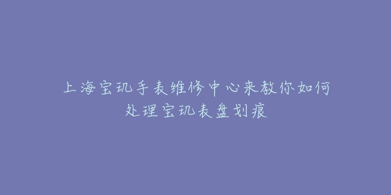 上海寶璣手表維修中心來教你如何處理寶璣表盤劃痕