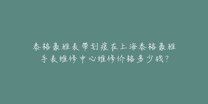 泰格豪雅表帶劃痕在上海泰格豪雅手表維修中心維修價(jià)格多少錢(qián)？