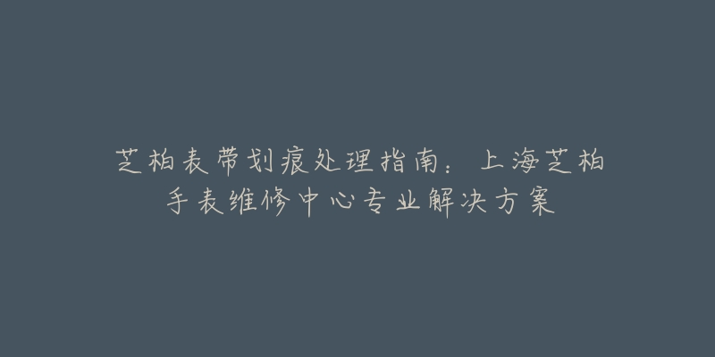 芝柏表帶劃痕處理指南：上海芝柏手表維修中心專業(yè)解決方案