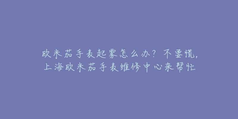 歐米茄手表起霧怎么辦？不要慌，上海歐米茄手表維修中心來幫忙