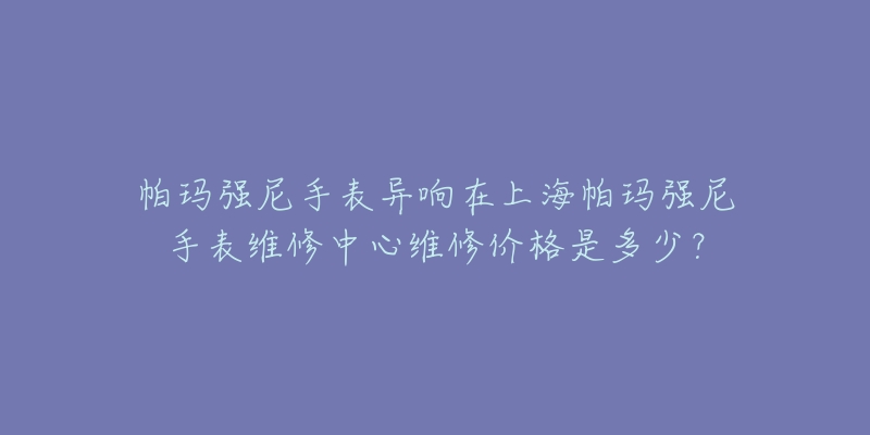 帕瑪強(qiáng)尼手表異響在上海帕瑪強(qiáng)尼手表維修中心維修價(jià)格是多少？