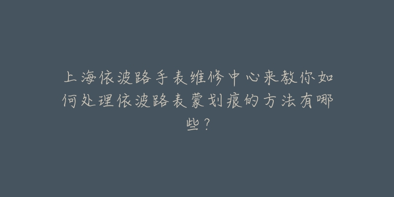 上海依波路手表維修中心來教你如何處理依波路表蒙劃痕的方法有哪些？