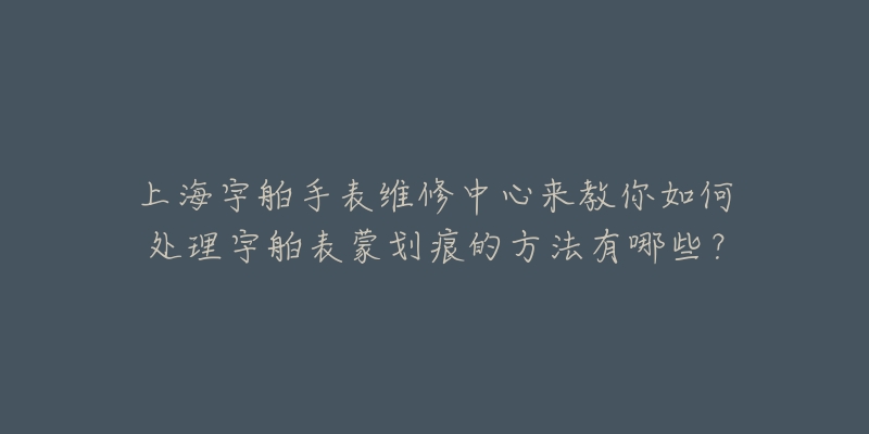 上海宇舶手表維修中心來教你如何處理宇舶表蒙劃痕的方法有哪些？