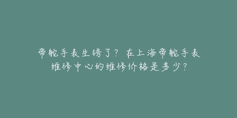 帝舵手表生銹了？在上海帝舵手表維修中心的維修價格是多少？