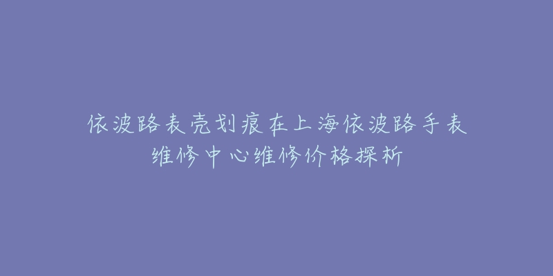 依波路表殼劃痕在上海依波路手表維修中心維修價(jià)格探析