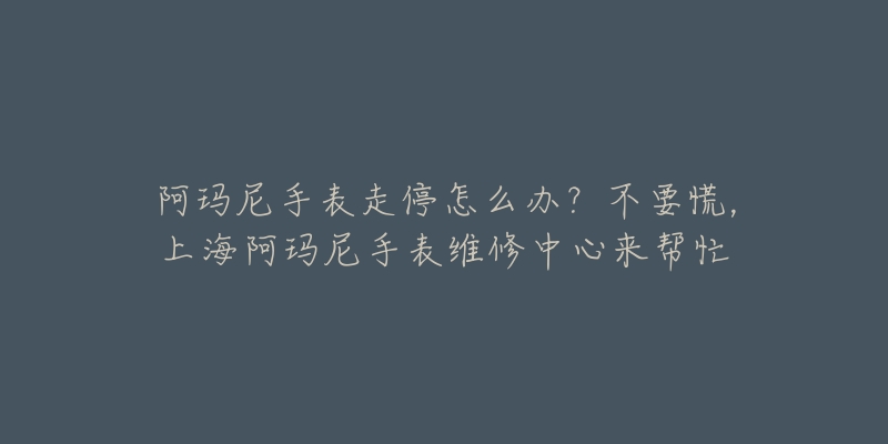 阿瑪尼手表走停怎么辦？不要慌，上海阿瑪尼手表維修中心來幫忙