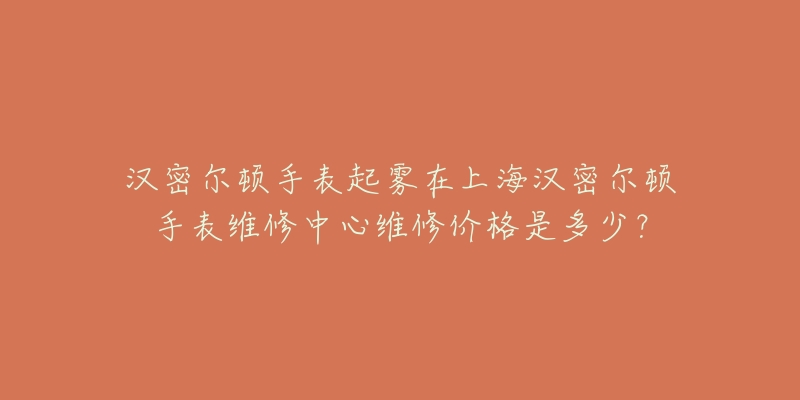 漢密爾頓手表起霧在上海漢密爾頓手表維修中心維修價(jià)格是多少？