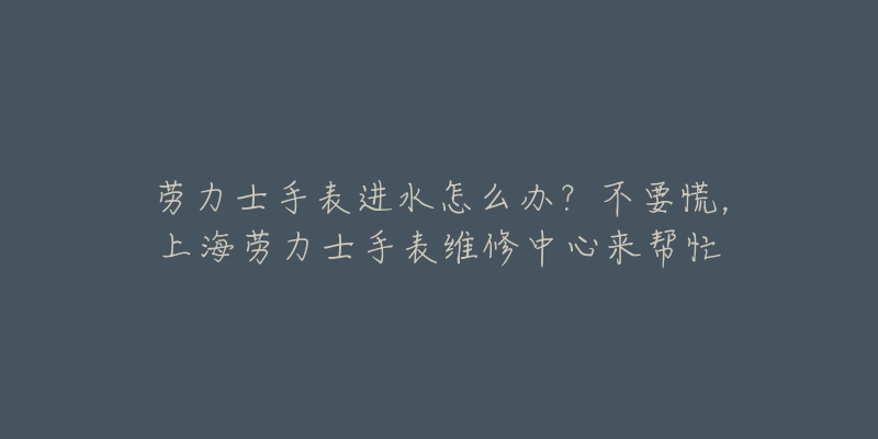 勞力士手表進(jìn)水怎么辦？不要慌，上海勞力士手表維修中心來(lái)幫忙