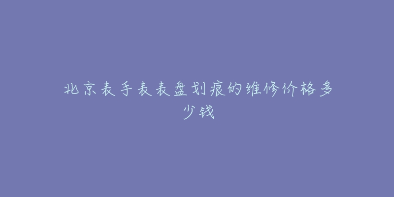 北京表手表表盤劃痕的維修價(jià)格多少錢