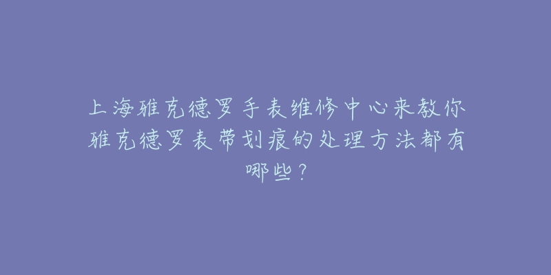 上海雅克德羅手表維修中心來教你雅克德羅表帶劃痕的處理方法都有哪些？