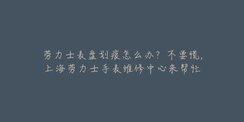 勞力士表盤劃痕怎么辦？不要慌，上海勞力士手表維修中心來幫忙