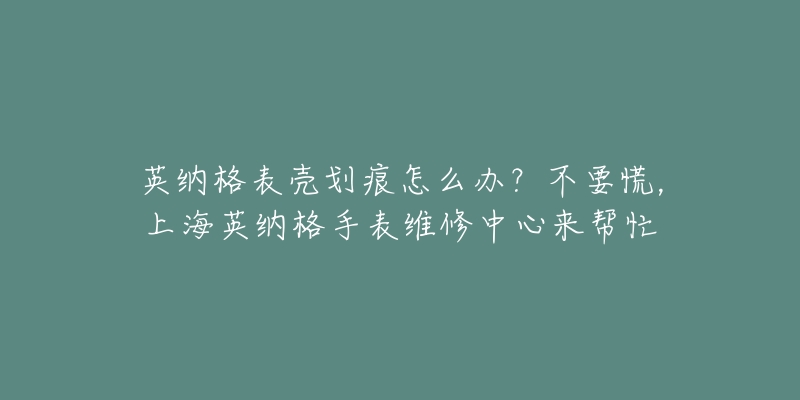 英納格表殼劃痕怎么辦？不要慌，上海英納格手表維修中心來幫忙