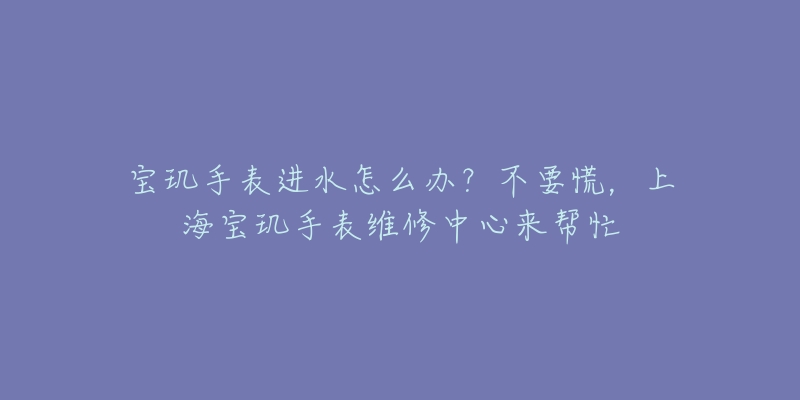 寶璣手表進(jìn)水怎么辦？不要慌，上海寶璣手表維修中心來(lái)幫忙