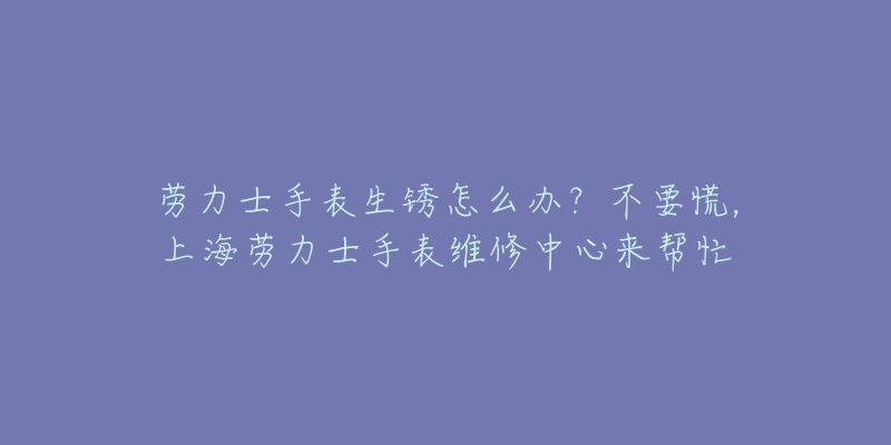 勞力士手表生銹怎么辦？不要慌，上海勞力士手表維修中心來幫忙