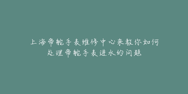 上海帝舵手表維修中心來教你如何處理帝舵手表進水的問題