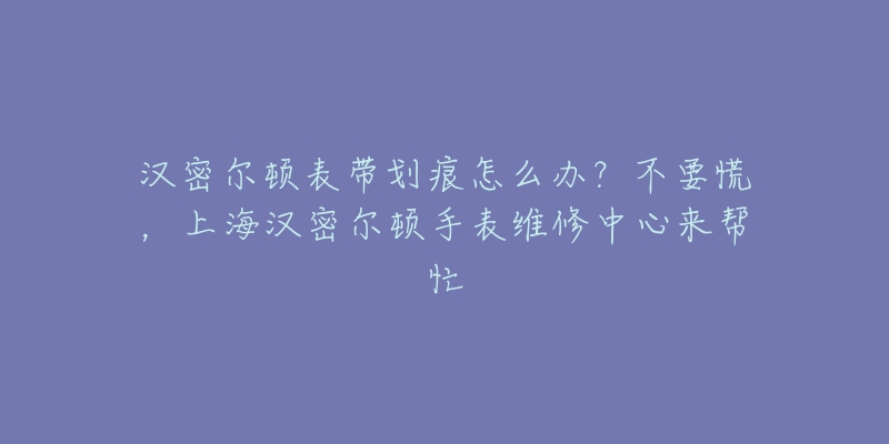 漢密爾頓表帶劃痕怎么辦？不要慌，上海漢密爾頓手表維修中心來幫忙