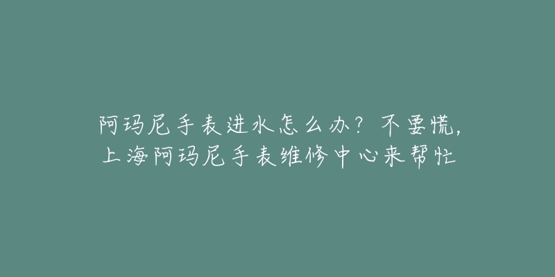 阿瑪尼手表進(jìn)水怎么辦？不要慌，上海阿瑪尼手表維修中心來幫忙