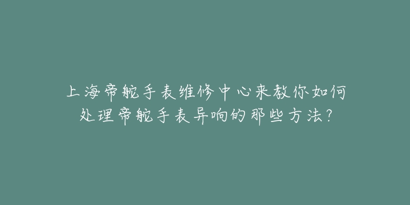 上海帝舵手表維修中心來教你如何處理帝舵手表異響的那些方法？