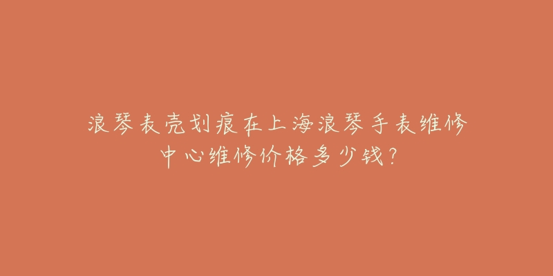 浪琴表殼劃痕在上海浪琴手表維修中心維修價(jià)格多少錢？