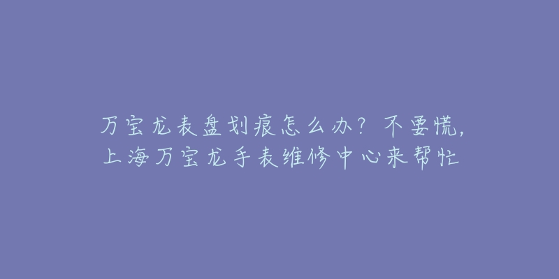 萬寶龍表盤劃痕怎么辦？不要慌，上海萬寶龍手表維修中心來幫忙