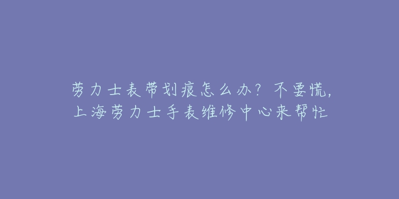 勞力士表帶劃痕怎么辦？不要慌，上海勞力士手表維修中心來幫忙