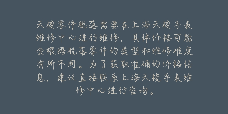 天梭零件脫落需要在上海天梭手表維修中心進(jìn)行維修，具體價格可能會根據(jù)脫落零件的類型和維修難度有所不同。為了獲取準(zhǔn)確的價格信息，建議直接聯(lián)系上海天梭手表維修中心進(jìn)行咨詢。