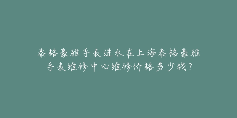 泰格豪雅手表進(jìn)水在上海泰格豪雅手表維修中心維修價(jià)格多少錢？