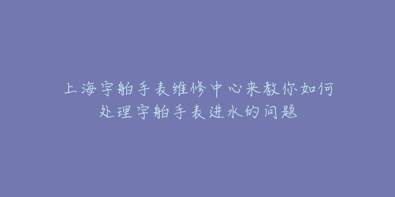 上海宇舶手表維修中心來教你如何處理宇舶手表進水的問題