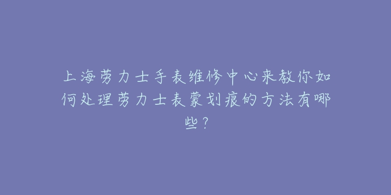 上海勞力士手表維修中心來教你如何處理勞力士表蒙劃痕的方法有哪些？