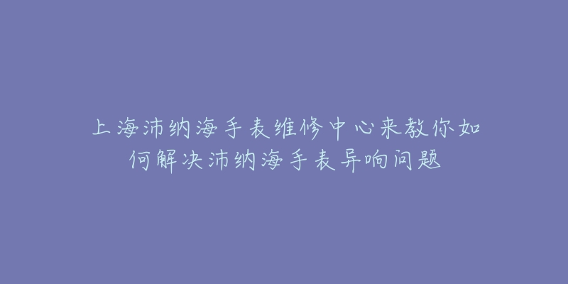 上海沛納海手表維修中心來教你如何解決沛納海手表異響問題