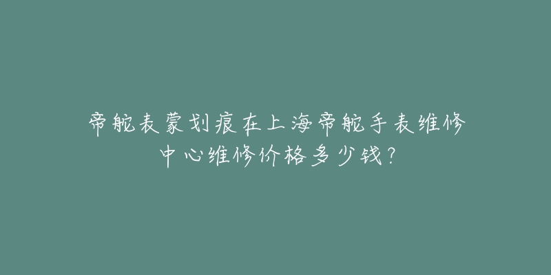 帝舵表蒙劃痕在上海帝舵手表維修中心維修價(jià)格多少錢(qián)？