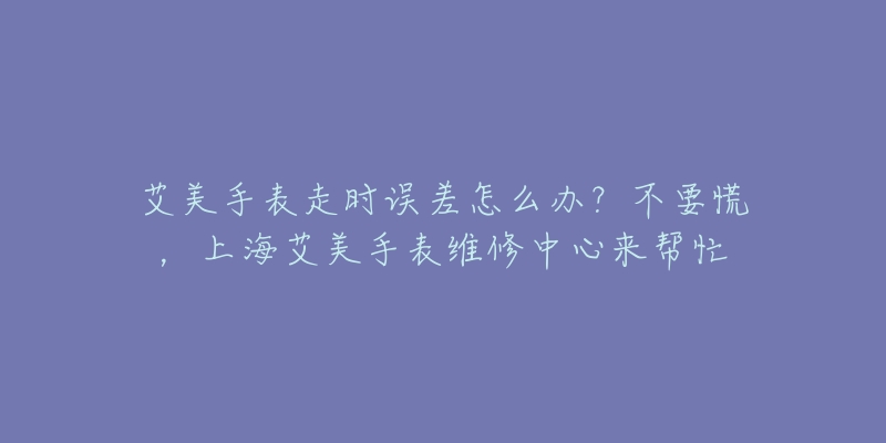 艾美手表走時誤差怎么辦？不要慌，上海艾美手表維修中心來幫忙