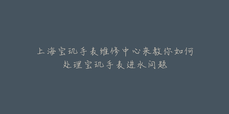 上海寶璣手表維修中心來教你如何處理寶璣手表進水問題