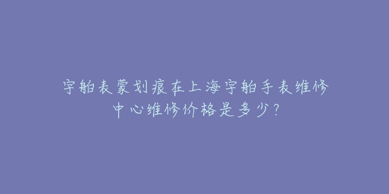 宇舶表蒙劃痕在上海宇舶手表維修中心維修價(jià)格是多少？