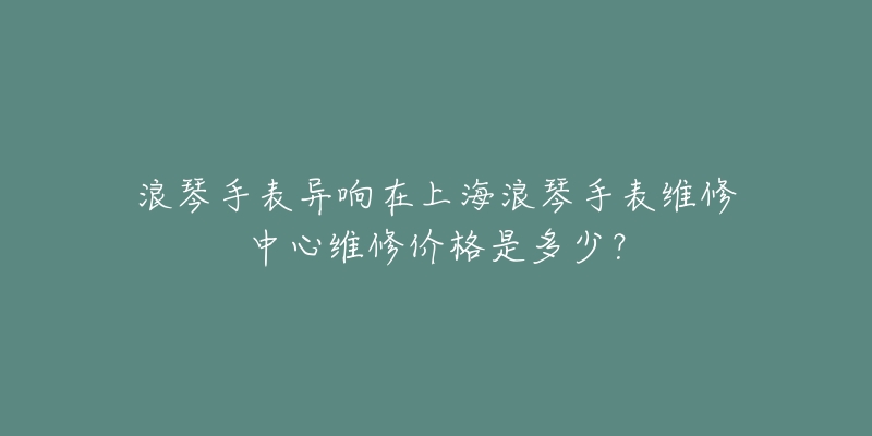 浪琴手表異響在上海浪琴手表維修中心維修價(jià)格是多少？