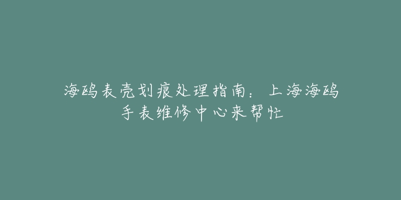 海鷗表殼劃痕處理指南：上海海鷗手表維修中心來幫忙