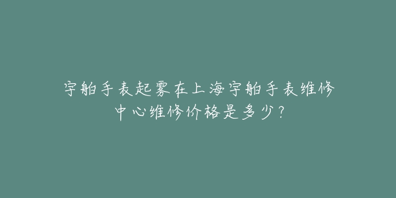 宇舶手表起霧在上海宇舶手表維修中心維修價(jià)格是多少？