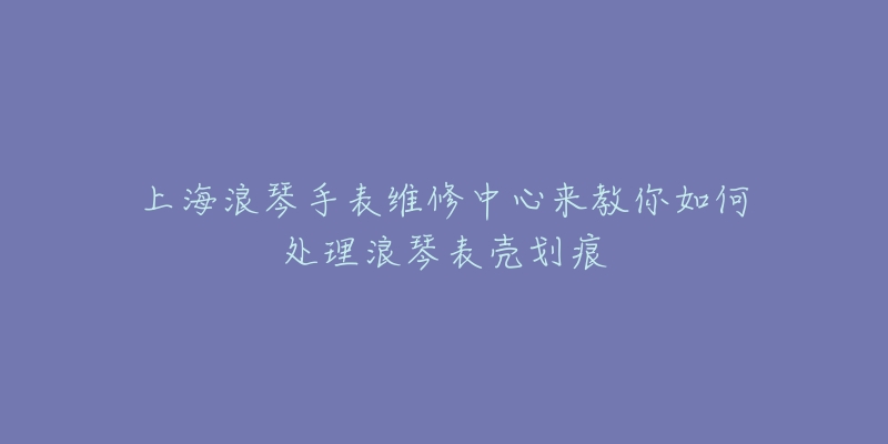 上海浪琴手表維修中心來教你如何處理浪琴表殼劃痕